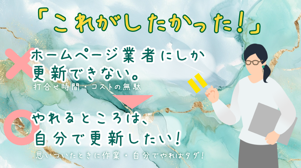「これがしたかった」
「こんなのを待っていた」がここにあります。
✖・・・ホームページ業者にしか更新できない・・・打合せ時間・コストの無駄
〇・・・やれるところは、自分で更新したい!・・・思いついたときに作業、自分でやればタダ!