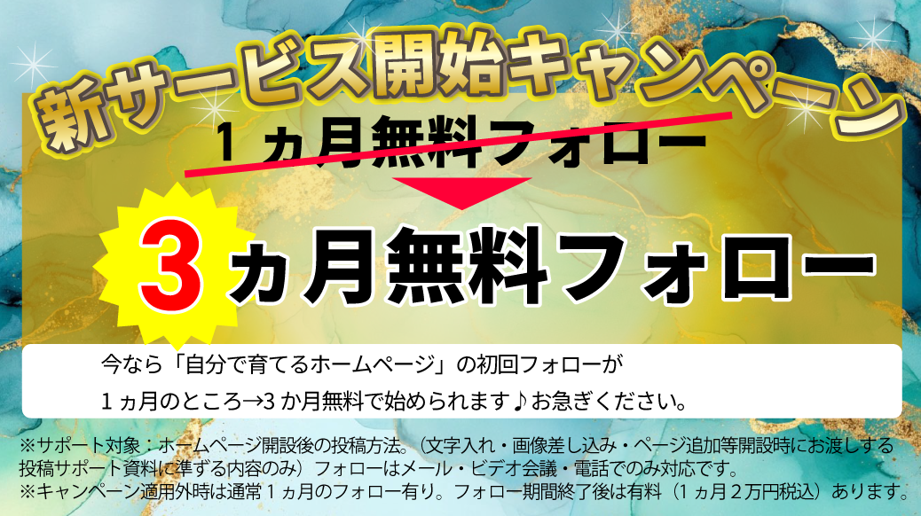 新サービス開始キャンペーン
1ヵ月無料フォロー→今だけ3か月無料フォロー
今なら自分で育てるホームページ初回フォローが1ヵ月のとrこ3か月で始められます♪お急ぎください。
※サポート対象:文字入れ・画像差し込み・ページ追加など開始時にお渡しする投稿サポート資料に準ずる内容のみ。